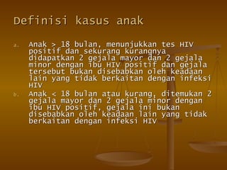 Definisi kasus anak Anak > 18 bulan, menunjukkan tes HIV positif dan sekurang kurangnya didapatkan 2 gejala mayor dan 2 gejala minor dengan ibu HIV positif dan gejala tersebut bukan disebabkan oleh keadaan lain yang tidak berkaitan dengan infeksi HIV Anak < 18 bulan atau kurang, ditemukan 2 gejala mayor dan 2 gejala minor dengan ibu HIV positif, gejala ini bukan disebabkan oleh keadaan lain yang tidak berkaitan dengan infeksi HIV  