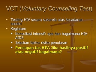 VCT ( Voluntary Counseling Test ) Testing HIV secara sukarela atas kesadaran sendiri Kegiatan: Konsultasi intensif: apa dan bagaimana HIV AIDS Jelaskan faktor risiko penularan Persiapan tes HIV. Jika hasilnya positif atau negatif bagaimana? 
