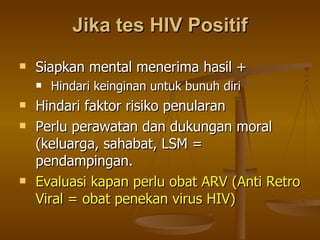 Jika tes HIV Positif Siapkan mental menerima hasil + Hindari keinginan untuk bunuh diri Hindari faktor risiko penularan Perlu perawatan dan dukungan moral (keluarga, sahabat, LSM = pendampingan. Evaluasi kapan perlu obat ARV (Anti Retro Viral = obat penekan virus HIV) 