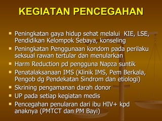 KEGIATAN PENCEGAHAN Peningkatan gaya hidup sehat melalui  KIE, LSE, Pendidikan Kelompok Sebaya, konseling Peningkatan Penggunaan kondom pada perilaku seksual rawan tertular dan menularkan Harm Reduction pd pengguna Napza suntik Penatalaksanaan IMS (Klinik IMS, Pem Berkala, Pengob dg Pendekatan Sindrom dan etiologi) Skrining pengamanan darah donor UP pada setiap kegiatan medis Pencegahan penularan dari ibu HIV+ kpd anaknya (PMTCT dan PM Bayi) 