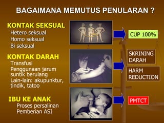 BAGAIMANA MEMUTUS PENULARAN ? KONTAK SEKSUAL Hetero seksual Homo seksual Bi seksual KONTAK DARAH Transfusi Penggunaan jarum suntik berulang  Lain-lain: akupunktur, tindik, tatoo IBU KE ANAK Proses persalinan Pemberian ASI CUP 100% SKRINING DARAH HARM REDUCTION PMTCT 