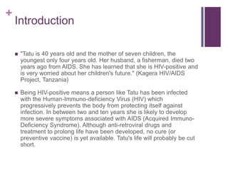 Introduction"Tatu is 40 years old and the mother of seven children, the youngest only four years old. Her husband, a fisherman, died two years ago from AIDS. She has learned that she is HIV-positive and is very worried about her children's future." (Kagera HIV/AIDS Project, Tanzania)Being HIV-positive means a person like Tatu has been infected with the Human-Immuno-deficiency Virus (HIV) which progressively prevents the body from protecting itself against infection. In between two and ten years she is likely to develop more severe symptoms associated with AIDS (Acquired Immuno-Deficiency Syndrome). Although anti-retroviral drugs and treatment to prolong life have been developed, no cure (or preventive vaccine) is yet available. Tatu's life will probably be cut short.