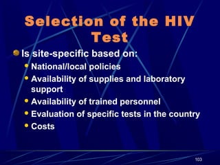 Selection of the HIV
Test
Is site-specific based on:
 National/local

policies
 Availability of supplies and laboratory
support
 Availability of trained personnel
 Evaluation of specific tests in the country
 Costs

103

 