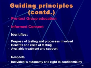 Guiding principles
(contd.)
• Pre-test Group education
• Informed Consent
• Identifies:
• Purpose of testing and processes involved
• Benefits and risks of testing
• Available treatment and support
• Respects
• Individual’s autonomy and right to confidentiality
106

 