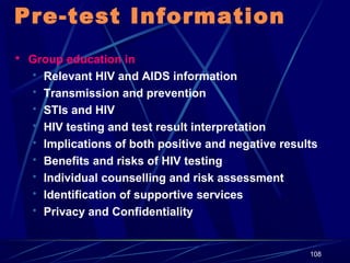 Pre-test Information
 Group education in

 Relevant HIV and AIDS information
 Transmission and prevention
 STIs and HIV
 HIV testing and test result interpretation
 Implications of both positive and negative results
 Benefits and risks of HIV testing
 Individual counselling and risk assessment
 Identification of supportive services
 Privacy and Confidentiality

108

 