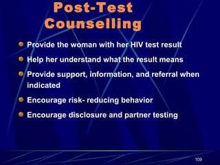 Post-Test
Counselling
Provide the woman with her HIV test result
Help her understand what the result means
Provide support, information, and referral when
indicated
Encourage risk- reducing behavior
Encourage disclosure and partner testing

109

 