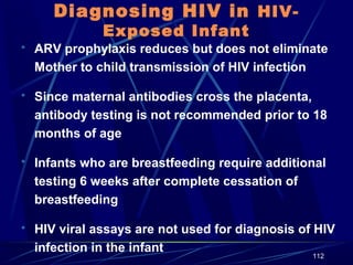 Diagnosing HIV in HIVExposed Infant

 ARV prophylaxis reduces but does not eliminate

Mother to child transmission of HIV infection
 Since maternal antibodies cross the placenta,

antibody testing is not recommended prior to 18
months of age
 Infants who are breastfeeding require additional

testing 6 weeks after complete cessation of
breastfeeding
 HIV viral assays are not used for diagnosis of HIV

infection in the infant

112

 