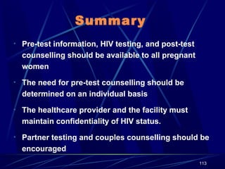 Summary
• Pre-test information, HIV testing, and post-test

counselling should be available to all pregnant
women
• The need for pre-test counselling should be

determined on an individual basis
• The healthcare provider and the facility must

maintain confidentiality of HIV status.
• Partner testing and couples counselling should be

encouraged
113

 