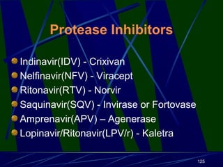 Protease Inhibitors
Indinavir(IDV) - Crixivan
Nelfinavir(NFV) - Viracept
Ritonavir(RTV) - Norvir
Saquinavir(SQV) - Invirase or Fortovase
Amprenavir(APV) – Agenerase
Lopinavir/Ritonavir(LPV/r) - Kaletra
125

 