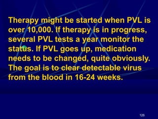 Therapy might be started when PVL is
over 10,000. If therapy is in progress,
several PVL tests a year monitor the
status. If PVL goes up, medication
needs to be changed, quite obviously.
The goal is to clear detectable virus
from the blood in 16-24 weeks.

126

 