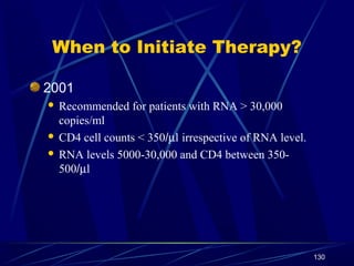 When to Initiate Therapy?
2001
Recommended for patients with RNA > 30,000
copies/ml
 CD4 cell counts < 350/µl irrespective of RNA level.
 RNA levels 5000-30,000 and CD4 between 350500/µl


130

 