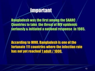 Important
Bangladesh was the first among the SAARC
Countries to take the threat of HIV epidemic
seriously & initiated a national response in 1985.
According to WHO, Bangladesh is one of the
fortunate 111 countries where the infection rate
has not yet reached 1 adult / 1000.

13

 