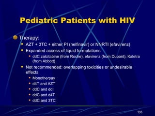 Pediatric Patients with HIV
Therapy:



AZT + 3TC + either PI (nelfinavir) or NNRTI (efavirenz)
Expanded access of liquid formulations




ddC zalcitabine (from Roche), efavirenz (from Dupont), Kaletra
(from Abbott)

Not recommended: overlapping toxicities or undesirable
effects






Monotherpay
d4T and AZT
ddC and ddI
ddC and d4T
ddC and 3TC
135

 