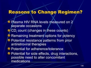 Reasons to Change Regimen?
Plasma HIV RNA levels measured on 2
separate occasions
CD4 count (changes in these counts)
Remaining treatment options for potency
Potential resistance patterns from prior
antiretroviral therapies
Potential for adherence/tolerance
Potential for side effects, drug interactions,
possible need to alter concomitant
medications
136

 