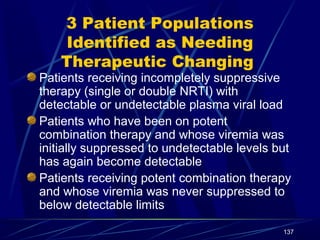 3 Patient Populations
Identified as Needing
Therapeutic Changing

Patients receiving incompletely suppressive
therapy (single or double NRTI) with
detectable or undetectable plasma viral load
Patients who have been on potent
combination therapy and whose viremia was
initially suppressed to undetectable levels but
has again become detectable
Patients receiving potent combination therapy
and whose viremia was never suppressed to
below detectable limits
137

 