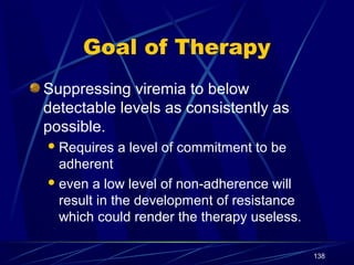 Goal of Therapy
Suppressing viremia to below
detectable levels as consistently as
possible.
 Requires

a level of commitment to be

adherent
 even a low level of non-adherence will
result in the development of resistance
which could render the therapy useless.
138

 