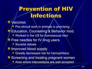 Prevention of HIV
Infections
Vaccines


Pre-clinical work in animals is promising

Education, Counseling & Behavior mod.


Worked in the US for homosexual men

Free needles for IV drug users


Societal debate

Improved blood supply


Greatly decreased risk for hemophiliacs

Screening and treating pregnant women


Area where interventions are well accepted
141

 