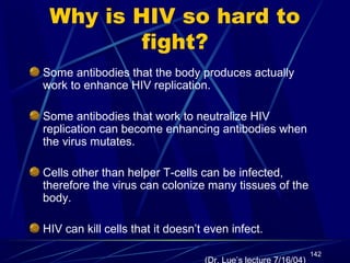 Why is HIV so hard to
fight?
Some antibodies that the body produces actually
work to enhance HIV replication.
Some antibodies that work to neutralize HIV
replication can become enhancing antibodies when
the virus mutates.
Cells other than helper T-cells can be infected,
therefore the virus can colonize many tissues of the
body.
HIV can kill cells that it doesn’t even infect.
142

 