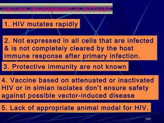 Vaccine development is difficult
1. HIV mutates rapidly
2. Not expressed in all cells that are infected
& is not completely cleared by the host
immune response after primary infection.
3. Protective immunity are not known
4. Vaccine based on attenuated or inactivated
HIV or in simian isolates don’t ensure safety
against possible vector-induced disease
5. Lack of appropriate animal modal for HIV.
143

 