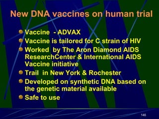 New DNA vaccines on human trial
Vaccine - ADVAX
Vaccine is tailored for C strain of HIV
Worked by The Aron Diamond AIDS
ResearchCenter & International AIDS
Vaccine initiative
Trail in New York & Rochester
Developed on synthetic DNA based on
the genetic material available
Safe to use
146

 