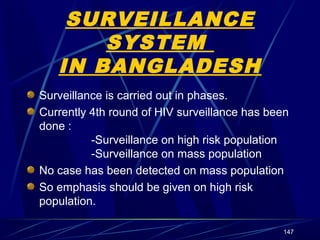 SURVEILLANCE
SYSTEM
IN BANGLADESH
Surveillance is carried out in phases.
Currently 4th round of HIV surveillance has been
done :
-Surveillance on high risk population
-Surveillance on mass population
No case has been detected on mass population
So emphasis should be given on high risk
population.
147

 