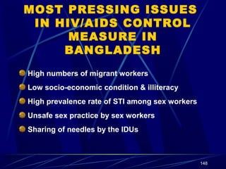 MOST PRESSING ISSUES
IN HIV/AIDS CONTROL
MEASURE IN
BANGLADESH
High numbers of migrant workers
Low socio-economic condition & illiteracy
High prevalence rate of STI among sex workers
Unsafe sex practice by sex workers
Sharing of needles by the IDUs

148

 