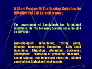 A Short Preview Of The Existing Guideline On
HIV/AIDS And STD Related Issues :
The government of Bangladesh has Formulated
Guidelines On The Following Specific Areas Related
To HIV/AIDS :
Epidemiological surveillance, Testing policy,
Infection management, Counseling , Safe blood
transfusion , Education , Information , Awareness
development , Promotion of preventive measures ,
Social science and behavioral research , Clinical
vaccine trial , Ethical and legal aspects
149

 