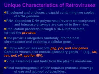 Unique Characteristics of Retroviruses
Enveloped and encloses a capsid containing two copies
of RNA genome.
RNA-dependent DNA polymerase (reverse transcriptase)
and integrase enzymes are carried in the virion.
Replication proceeds through a DNA intermediate,
termed the provirus.
The provirus integrates randomly into the host
chromosome and becomes a cellular gene.
Simple retroviruses encode gag, pol, and env genes.
Complex viruses also encode accessory genes
(e.g., tat,
rev, nef, vif, vpu for HIV).
Virus assembles and buds from the plasma membrane.
Final morphogenesis of HIV requires protease cleavage
15
of gag and gag-pol polypeptides.

 