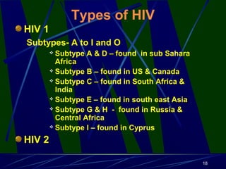 Types of HIV
HIV 1
Subtypes- A to I and O
Subtype A & D – found in sub Sahara
Africa
 Subtype B – found in US & Canada
 Subtype C – found in South Africa &
India
 Subtype E – found in south east Asia
 Subtype G & H - found in Russia &
Central Africa
 Subtype I – found in Cyprus


HIV 2
18

 