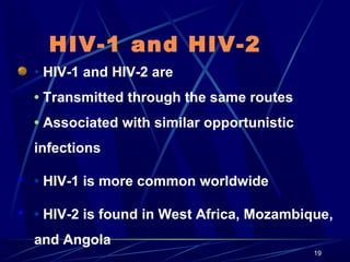 HIV-1 and HIV-2
• HIV-1 and HIV-2 are
• Transmitted through the same routes
• Associated with similar opportunistic
infections
 • HIV-1 is more common worldwide
 • HIV-2 is found in West Africa, Mozambique,

and Angola
19

 