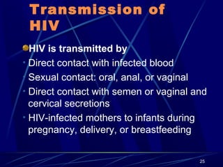 Transmission of
HIV
HIV is transmitted by
• Direct contact with infected blood
• Sexual contact: oral, anal, or vaginal
• Direct contact with semen or vaginal and
cervical secretions
• HIV-infected mothers to infants during
pregnancy, delivery, or breastfeeding
25

 