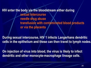 HIV enter the body via the bloodstream either during
sexual intercourse
needle drug abuse
transfusion with contaminated blood products
or via the placenta

During sexual intercourse, HIV 1 infects Langerhans dendritic
cells in the epithelium and these can then travel to lymph nodes.
On injection of virus into blood, the virus is likely to infect
dendritic and other monocyte-macrophage lineage cells.
26

 