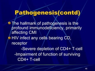 Pathogenesis(contd)
The hallmark of pathogenesis is the
profound immunodeficiency, primarily
affecting CMI
HIV infect any cells bearing CD4
receptor
-Severe depletion of CD4+ T-cell
-Impairment of function of surviving
CD4+ T-cell
46

 