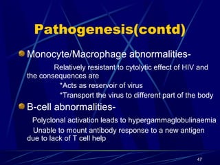 Pathogenesis(contd)
Monocyte/Macrophage abnormalitiesRelatively resistant to cytolytic effect of HIV and
the consequences are
*Acts as reservoir of virus
*Transport the virus to different part of the body

B-cell abnormalitiesPolyclonal activation leads to hypergammaglobulinaemia
Unable to mount antibody response to a new antigen
due to lack of T cell help
47

 