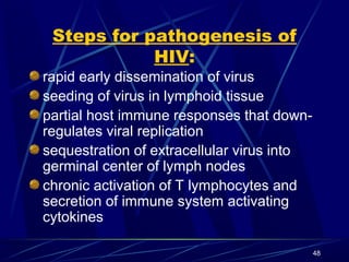 Steps for pathogenesis of
HIV:
rapid early dissemination of virus
seeding of virus in lymphoid tissue
partial host immune responses that downregulates viral replication
sequestration of extracellular virus into
germinal center of lymph nodes
chronic activation of T lymphocytes and
secretion of immune system activating
cytokines
48

 
