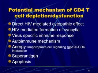 Potential mechanism of CD4 T
cell depletion/dysfunction
Direct HIV mediated cytopathic effect
HIV mediated formation of syncytia
Virus specific immune response
Autoimmune mechanism
Anergy-Inappropriate cell signaling (gp120-CD4
interaction

Superantigen
Apoptosis
50

 