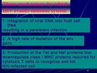 Three mechanisms by which
HIV evades immune system
1. Integration of viral DNA into host cell
DNA
resulting in a persistent infection.
2. A high rate of mutation of the env
gene.
3. Production of the Tat and Nef proteins that
downregulate class I MHC proteins required for
cytotoxic T cells to recognize and kill
HIV-infected cell
51

 