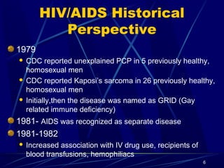 HIV/AIDS Historical
Perspective
1979
CDC reported unexplained PCP in 5 previously healthy,
homosexual men
 CDC reported Kaposi’s sarcoma in 26 previously healthy,
homosexual men
 Initially,then the disease was named as GRID (Gay
related immune deficiency)


1981- AIDS was recognized as separate disease
1981-1982


Increased association with IV drug use, recipients of
blood transfusions, hemophiliacs
6

 