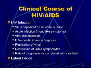 Clinical Course of
HIV/AIDS
HIV Infection
Virus deposited on mucosal surface
 Acute infection (mono-like symptoms)
 Viral dissemination
 HIV-specific immune response
 Replication of virus
 Destruction of CD4+ lymphocytes
 Rate of progression is correlated with viral load


Latent Period
65

 