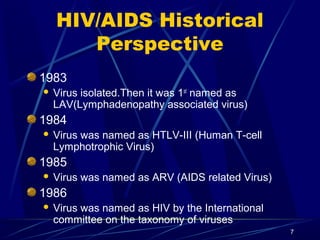 HIV/AIDS Historical
Perspective
1983


Virus isolated.Then it was 1st named as
LAV(Lymphadenopathy associated virus)

1984


Virus was named as HTLV-III (Human T-cell
Lymphotrophic Virus)

1985


Virus was named as ARV (AIDS related Virus)

1986


Virus was named as HIV by the International
committee on the taxonomy of viruses
7

 