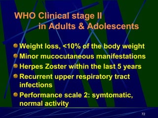 WHO Clinical stage II
in Adults & Adolescents
Weight loss, <10% of the body weight
Minor mucocutaneous manifestations
Herpes Zoster within the last 5 years
Recurrent upper respiratory tract
infections
Performance scale 2: symtomatic,
normal activity
72

 