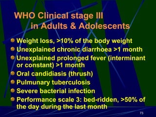 WHO Clinical stage III
in Adults & Adolescents
Weight loss, >10% of the body weight
Unexplained chronic diarrhoea >1 month
Unexplained prolonged fever (interminant
or constant) >1 month
Oral candidiasis (thrush)
Pulmunary tuberculosis
Severe bacterial infection
Performance scale 3: bed-ridden, >50% of
the day during the last month
73

 