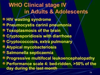 WHO Clinical stage IV
in Adults & Adolescents
HIV wasting syndrome
Pneumocystis carinii pneumonia
Toxoplasmosis of the brain
Cryptosporidiosis with diarrhoea
Cryptococcosis, extra pulmonary
Atypical mycobacteriosis
Salmonella septicaemia
Progressive multifocal leukoencephalopathy
Performance scale 4: bed-ridden, >50% of the
day during the last month
74

 