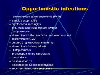 Opportunistic infections
− pneumocystic carinii pneumonia (PCP)
− candida esophagitis
-- cryptococcal meningitis
− chr. mucocutaneous Herpes simplex
-- toxoplasmosis
− disseminated Mycobacterium avium or kansasii
− disseminated CMV
-- chronic Cryptosporidial enterentis
− disseminated stronyoidiasis
-- Histoplasmosis
− bronchopulmonary candidiasis
-- Isosporiasis
-- disseminated TB
-- disseminated Coccidioidomycosis
− recurrent Salmonella septicemia
79

 