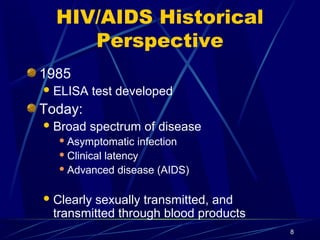 HIV/AIDS Historical
Perspective
1985
 ELISA

test developed

Today:
 Broad

spectrum of disease

 Asymptomatic

infection
 Clinical latency
 Advanced disease (AIDS)
 Clearly

sexually transmitted, and
transmitted through blood products
8

 