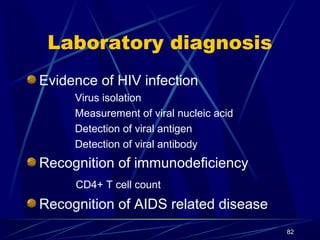 Laboratory diagnosis
Evidence of HIV infection
Virus isolation
Measurement of viral nucleic acid
Detection of viral antigen
Detection of viral antibody

Recognition of immunodeficiency
CD4+ T cell count

Recognition of AIDS related disease
82

 