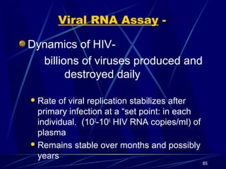 Viral RNA Assay Dynamics of HIVbillions of viruses produced and
destroyed daily
 Rate

of viral replication stabilizes after
primary infection at a “set point: in each
individual. (102-106 HIV RNA copies/ml) of
plasma
 Remains stable over months and possibly
years
85

 