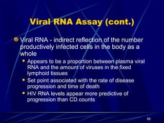 Viral RNA Assay (cont.)
Viral RNA - indirect reflection of the number
productively infected cells in the body as a
whole
Appears to be a proportion between plasma viral
RNA and the amount of viruses in the fixed
lymphoid tissues
 Set point associated with the rate of disease
progression and time of death
 HIV RNA levels appear more predictive of
progression than CD counts


4

86

 