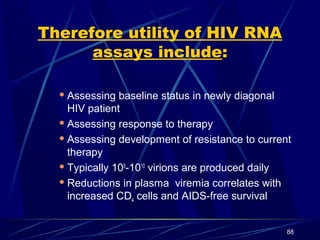 Therefore utility of HIV RNA
assays include:
 Assessing

baseline status in newly diagonal
HIV patient
 Assessing response to therapy
 Assessing development of resistance to current
therapy
 Typically 109-1010 virions are produced daily
 Reductions in plasma viremia correlates with
increased CD4 cells and AIDS-free survival
88

 