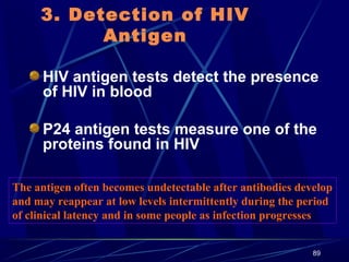 3. Detection of HIV
Antigen
HIV antigen tests detect the presence
of HIV in blood
P24 antigen tests measure one of the
proteins found in HIV
The antigen often becomes undetectable after antibodies develop
and may reappear at low levels intermittently during the period
of clinical latency and in some people as infection progresses
89

 